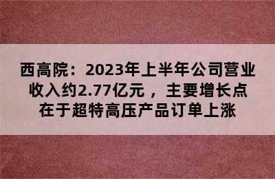 西高院：2023年上半年公司营业收入约2.77亿元 ，主要增长点在于超特高压产品订单上涨